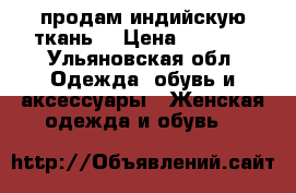 продам индийскую ткань  › Цена ­ 1 500 - Ульяновская обл. Одежда, обувь и аксессуары » Женская одежда и обувь   
